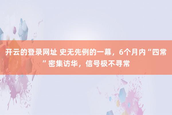 开云的登录网址 史无先例的一幕,6个月内“四常”密集访华,信号极不寻常