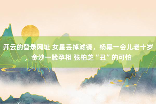 开云的登录网址 女星丢掉滤镜，杨幂一会儿老十岁，金沙一脸孕相 张柏芝“丑”的可怕