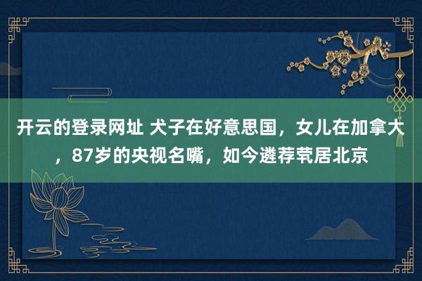 开云的登录网址 犬子在好意思国，女儿在加拿大，87岁的央视名嘴，如今遴荐茕居北京