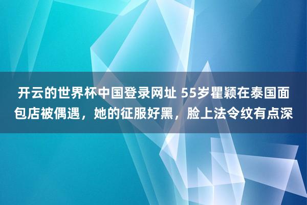 开云的世界杯中国登录网址 55岁瞿颖在泰国面包店被偶遇，她的征服好黑，脸上法令纹有点深