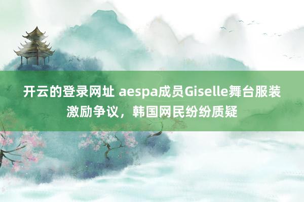 开云的登录网址 aespa成员Giselle舞台服装激励争议,韩国网民纷纷质疑