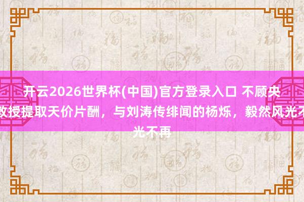 开云2026世界杯(中国)官方登录入口 不顾央视教授提取天价片酬,与刘涛传绯闻的杨烁,毅然风光不再