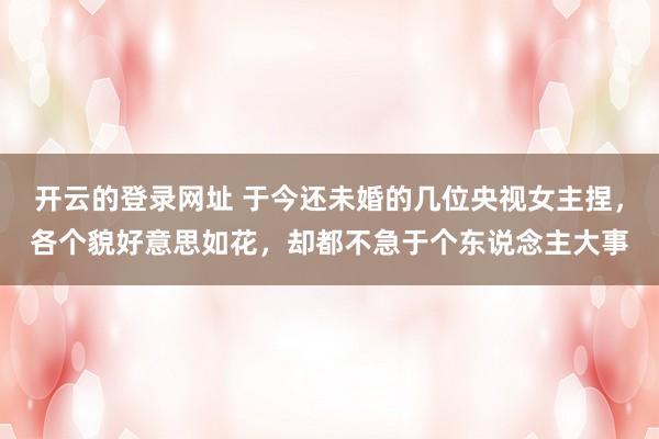 开云的登录网址 于今还未婚的几位央视女主捏,各个貌好意思如花,却都不急于个东说念主大事
