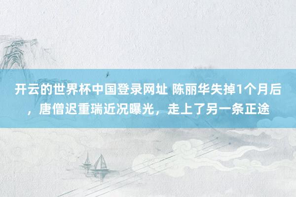 开云的世界杯中国登录网址 陈丽华失掉1个月后,唐僧迟重瑞近况曝光,走上了另一条正途