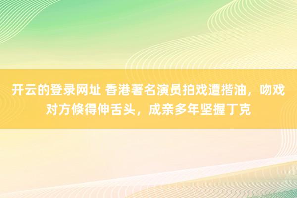 开云的登录网址 香港著名演员拍戏遭揩油，吻戏对方倏得伸舌头，成亲多年坚握丁克