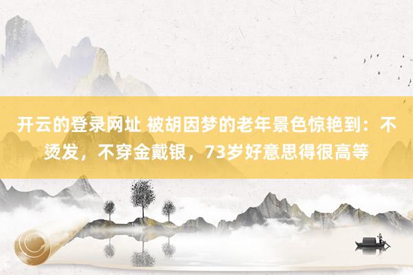 开云的登录网址 被胡因梦的老年景色惊艳到:不烫发,不穿金戴银,73岁好意思得很高等