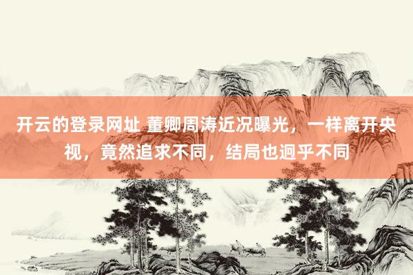 开云的登录网址 董卿周涛近况曝光,一样离开央视,竟然追求不同,结局也迥乎不同