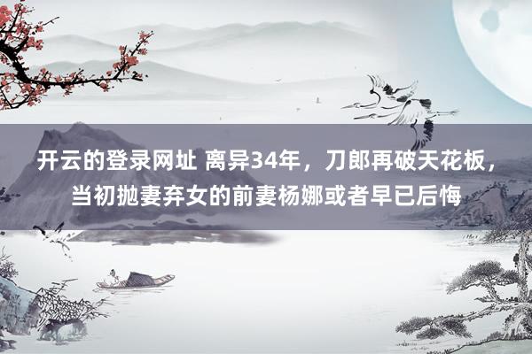 开云的登录网址 离异34年,刀郎再破天花板,当初抛妻弃女的前妻杨娜或者早已后悔