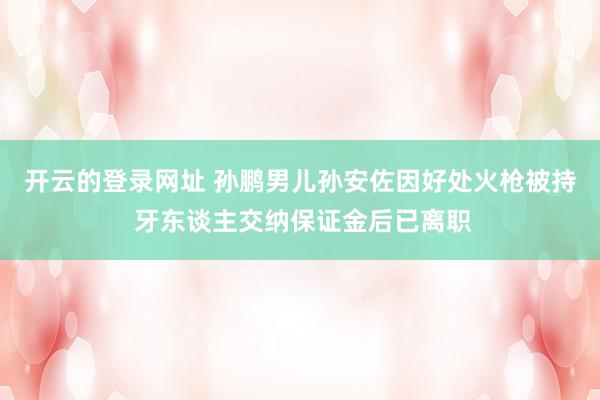 开云的登录网址 孙鹏男儿孙安佐因好处火枪被持 牙东谈主交纳保证金后已离职