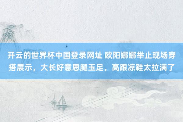 开云的世界杯中国登录网址 欧阳娜娜举止现场穿搭展示,大长好意思腿玉足,高跟凉鞋太拉满了