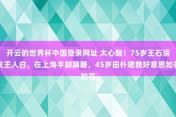 开云的世界杯中国登录网址 太心酸!75岁王石须发王人白,在上海手脚蹒跚,45岁田朴珺貌好意思如花