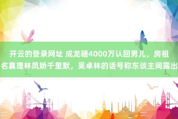 开云的登录网址 成龙砸4000万认回男儿,房祖名襄理林凤娇千里默,吴卓林的话号称东谈主间露出
