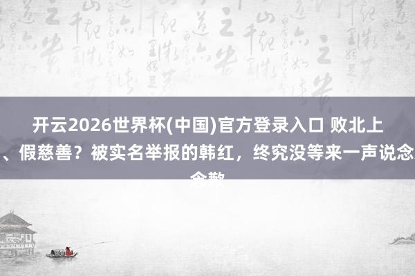 开云2026世界杯(中国)官方登录入口 败北上亿、假慈善?被实名举报的韩红,终究没等来一声说念歉