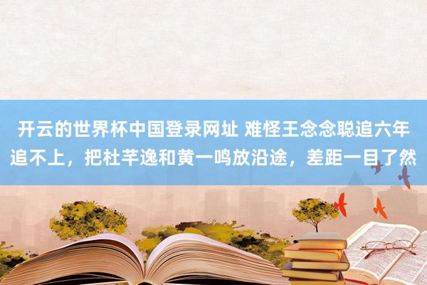 开云的世界杯中国登录网址 难怪王念念聪追六年追不上，把杜芊逸和黄一鸣放沿途，差距一目了然