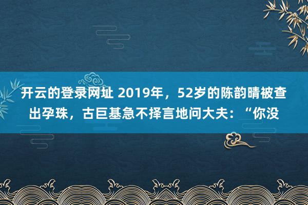 开云的登录网址 2019年，52岁的陈韵晴被查出孕珠，古巨基急不择言地问大夫：“你没