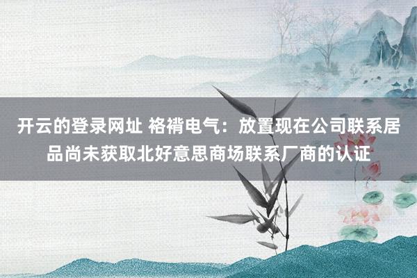 开云的登录网址 袼褙电气：放置现在公司联系居品尚未获取北好意思商场联系厂商的认证