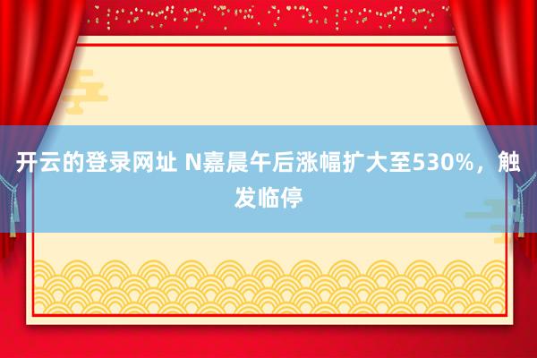开云的登录网址 N嘉晨午后涨幅扩大至530%，触发临停