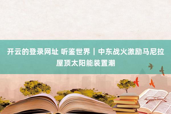 开云的登录网址 听鉴世界|中东战火激励马尼拉屋顶太阳能装置潮