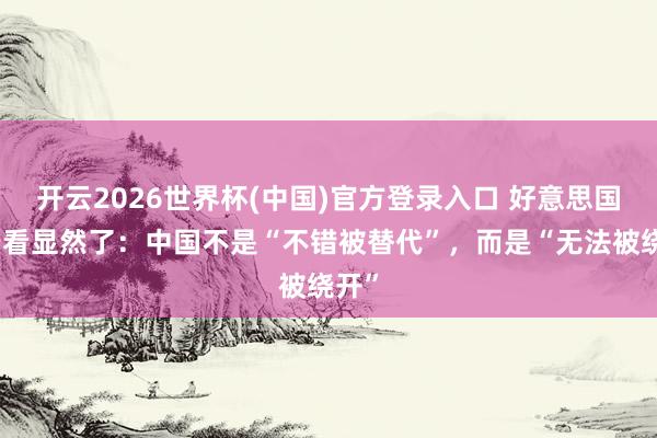开云2026世界杯(中国)官方登录入口 好意思国终于看显然了:中国不是“不错被替代”,而是“无法被绕开”