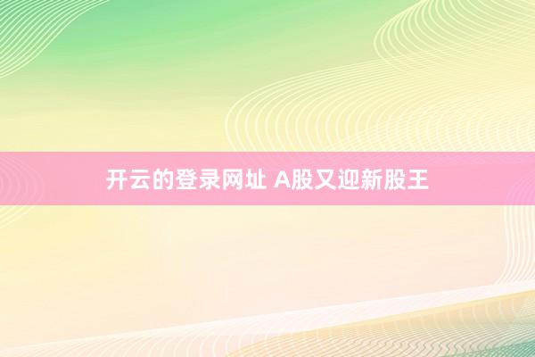 开云的登录网址 A股又迎新股王