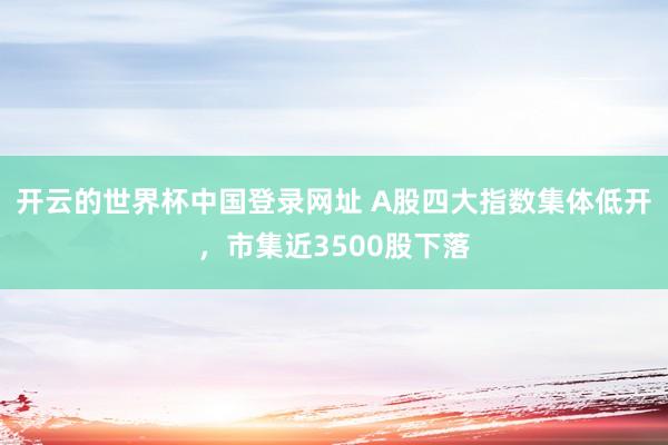 开云的世界杯中国登录网址 A股四大指数集体低开,市集近3500股下落