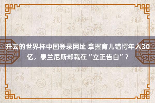 开云的世界杯中国登录网址 拿握育儿错愕年入30亿,泰兰尼斯却栽在“立正告白”?