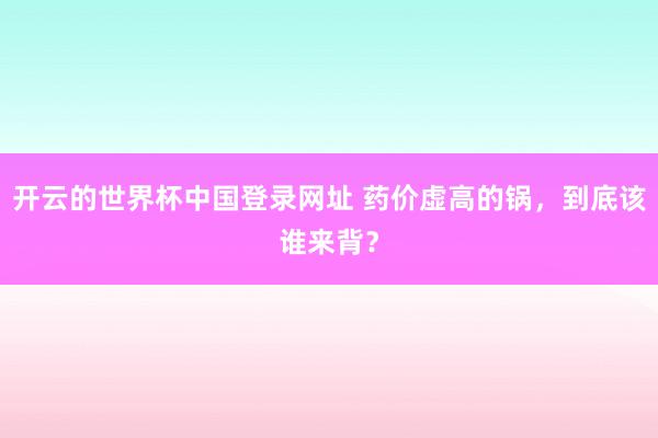 开云的世界杯中国登录网址 药价虚高的锅,到底该谁来背?