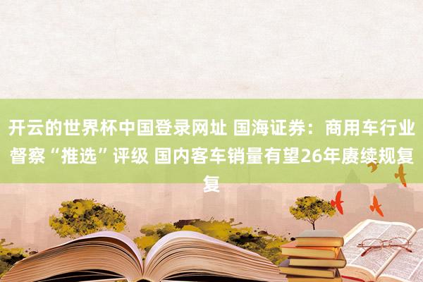 开云的世界杯中国登录网址 国海证券:商用车行业督察“推选”评级 国内客车销量有望26年赓续规复