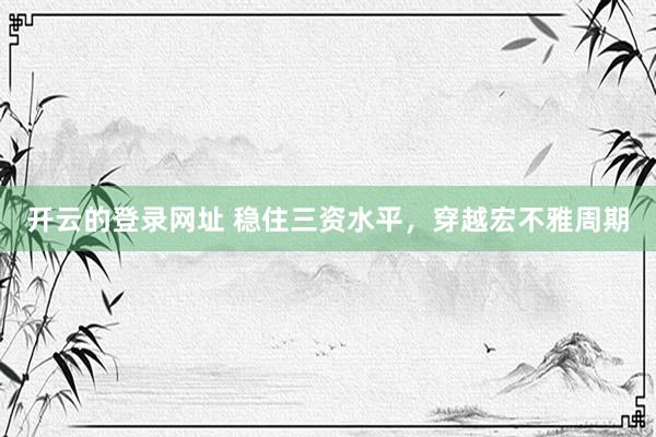 开云的登录网址 稳住三资水平，穿越宏不雅周期
