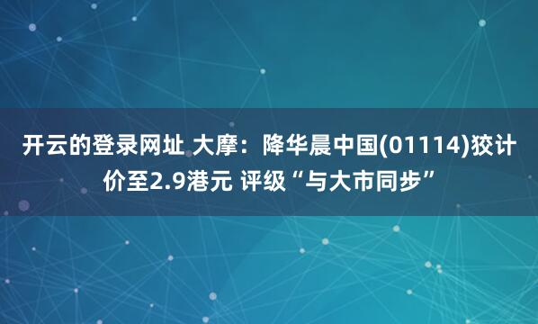 开云的登录网址 大摩:降华晨中国(01114)狡计价至2.9港元 评级“与大市同步”