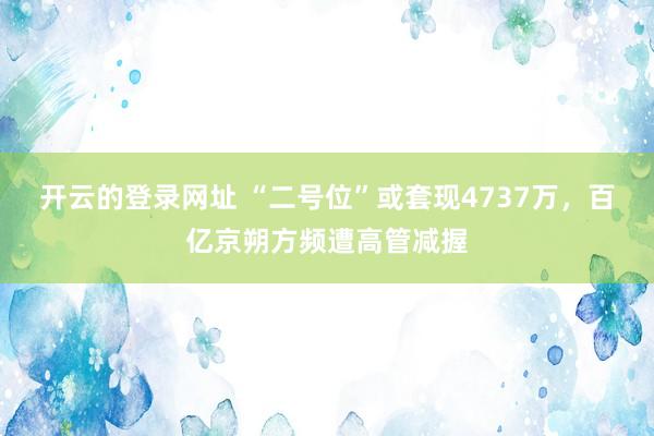 开云的登录网址 “二号位”或套现4737万,百亿京朔方频遭高管减握