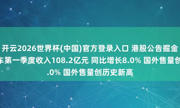 开云2026世界杯(中国)官方登录入口 港股公告掘金 | 零跑汽车第一季度收入108.2亿元 同比增长8.0% 国外售量创历史新高