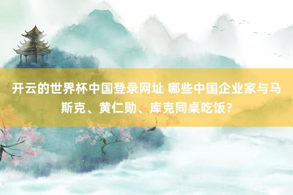 开云的世界杯中国登录网址 哪些中国企业家与马斯克、黄仁勋、库克同桌吃饭?