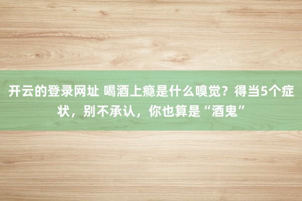 开云的登录网址 喝酒上瘾是什么嗅觉?得当5个症状,别不承认,你也算是“酒鬼”