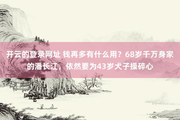 开云的登录网址 钱再多有什么用?68岁千万身家的潘长江,依然要为43岁犬子操碎心