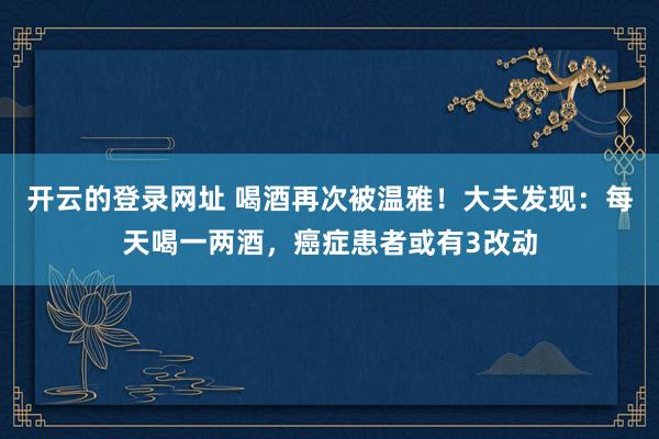 开云的登录网址 喝酒再次被温雅!大夫发现:每天喝一两酒,癌症患者或有3改动