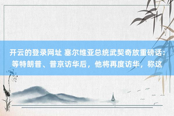 开云的登录网址 塞尔维亚总统武契奇放重磅话:等特朗普、普京访华后,他将再度访华,称这