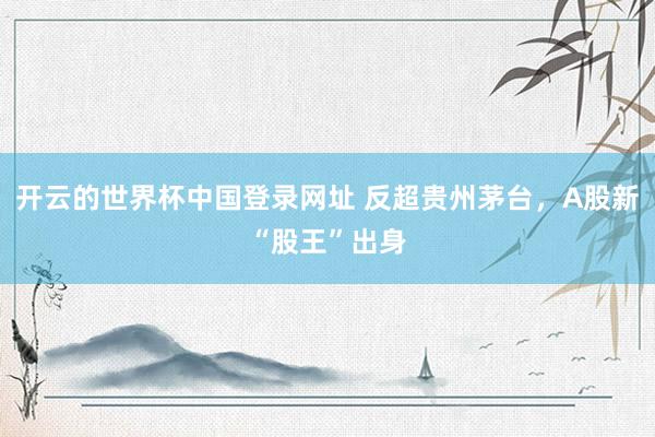 开云的世界杯中国登录网址 反超贵州茅台，A股新“股王”出身