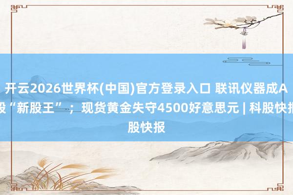 开云2026世界杯(中国)官方登录入口 联讯仪器成A股“新股王” ;现货黄金失守4500好意思元 | 科股快报