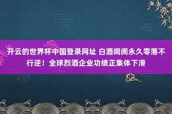 开云的世界杯中国登录网址 白酒阛阓永久零落不行逆!全球烈酒企业功绩正集体下滑