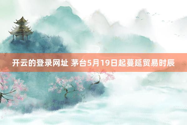 开云的登录网址 茅台5月19日起蔓延贸易时辰