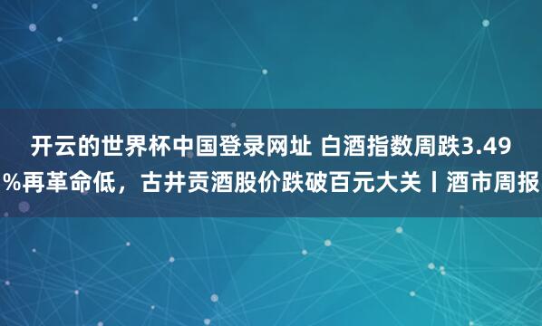 开云的世界杯中国登录网址 白酒指数周跌3.49%再革命低,古井贡酒股价跌破百元大关丨酒市周报