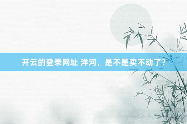 开云的登录网址 洋河,是不是卖不动了?