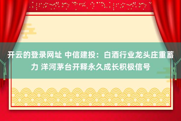 开云的登录网址 中信建投:白酒行业龙头庄重蓄力 洋河茅台开释永久成长积极信号