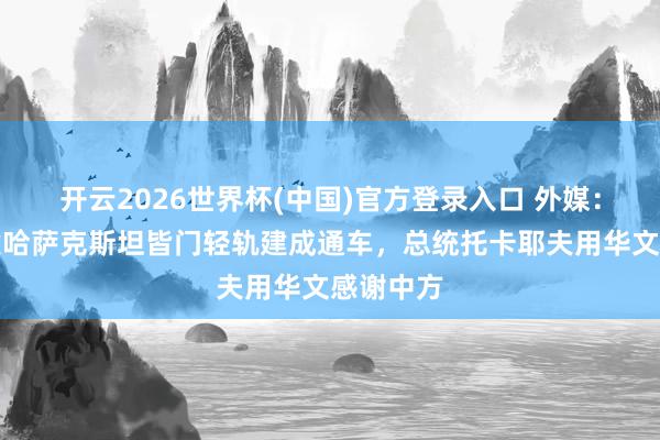开云2026世界杯(中国)官方登录入口 外媒：中企承建哈萨克斯坦皆门轻轨建成通车，总统托卡耶夫用华文感谢中方