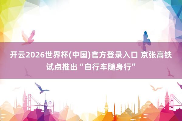 开云2026世界杯(中国)官方登录入口 京张高铁试点推出“自行车随身行”