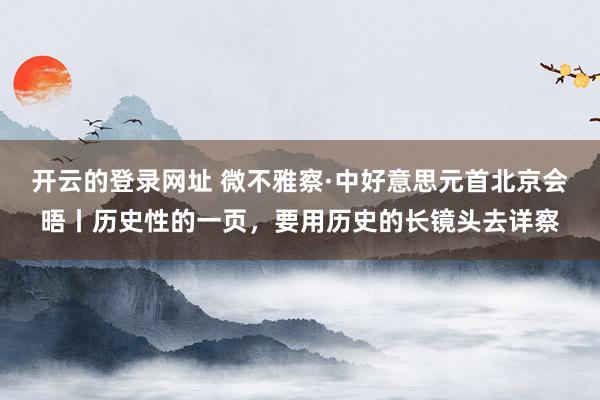 开云的登录网址 微不雅察·中好意思元首北京会晤丨历史性的一页，要用历史的长镜头去详察