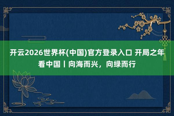 开云2026世界杯(中国)官方登录入口 开局之年看中国丨向海而兴，向绿而行