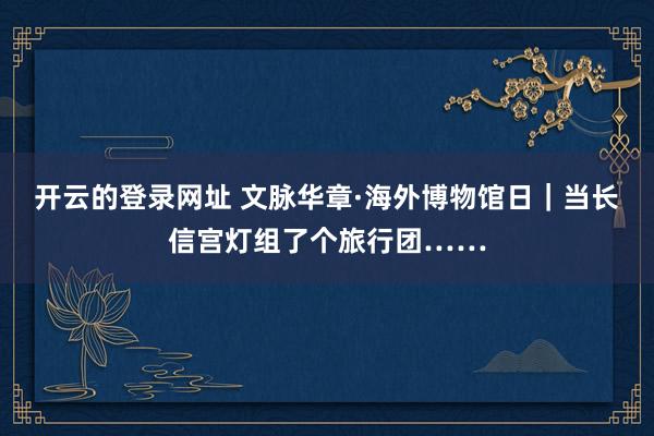 开云的登录网址 文脉华章·海外博物馆日｜当长信宫灯组了个旅行团……