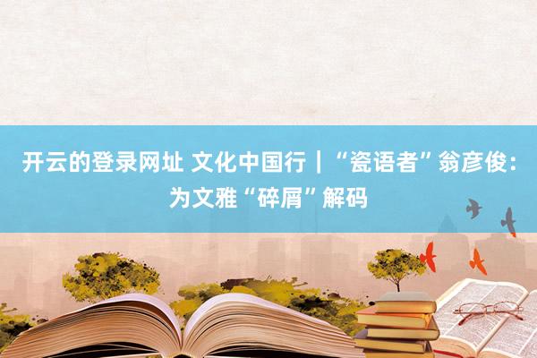 开云的登录网址 文化中国行|“瓷语者”翁彦俊:为文雅“碎屑”解码